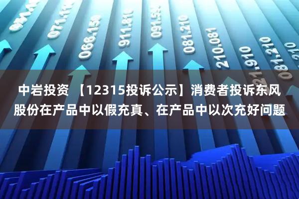 中岩投资 【12315投诉公示】消费者投诉东风股份在产品中以假充真、在产品中以次充好问题