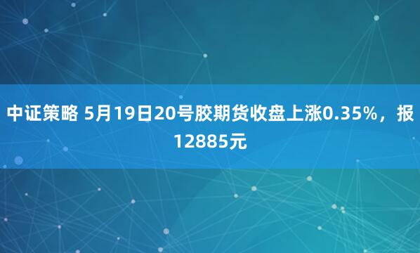 中证策略 5月19日20号胶期货收盘上涨0.35%，报12885元