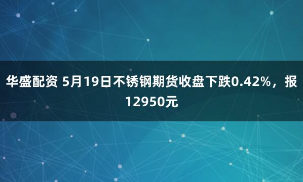 华盛配资 5月19日不锈钢期货收盘下跌0.42%，报12950元