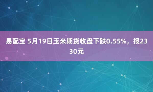 易配宝 5月19日玉米期货收盘下跌0.55%，报2330元