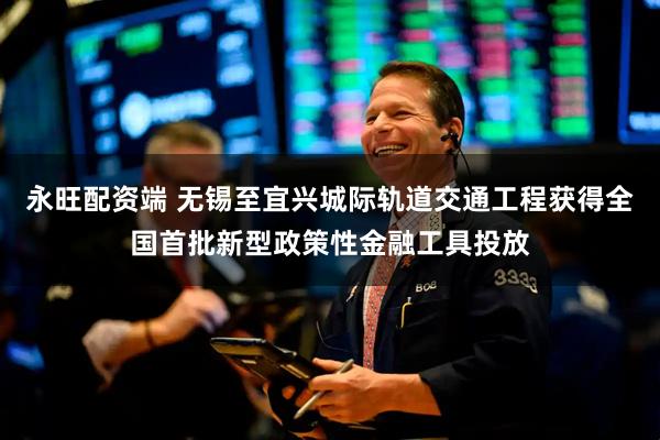 永旺配资端 无锡至宜兴城际轨道交通工程获得全国首批新型政策性金融工具投放