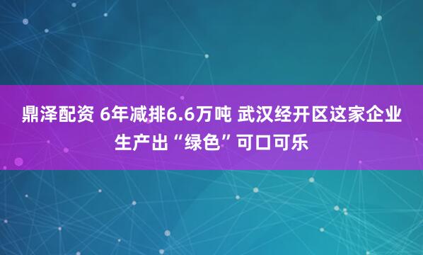 鼎泽配资 6年减排6.6万吨 武汉经开区这家企业生产出“绿色”可口可乐