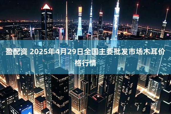 盈配资 2025年4月29日全国主要批发市场木耳价格行情