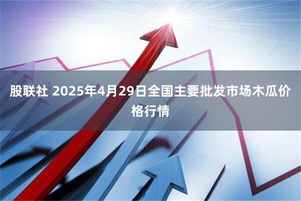 股联社 2025年4月29日全国主要批发市场木瓜价格行情