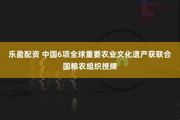 乐盈配资 中国6项全球重要农业文化遗产获联合国粮农组织授牌